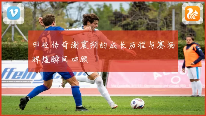 田径传奇谢震朔的成长历程与赛场辉煌瞬间回顾