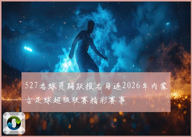 527名球员踊跃报名角逐2026年内蒙古足球超级联赛精彩赛事