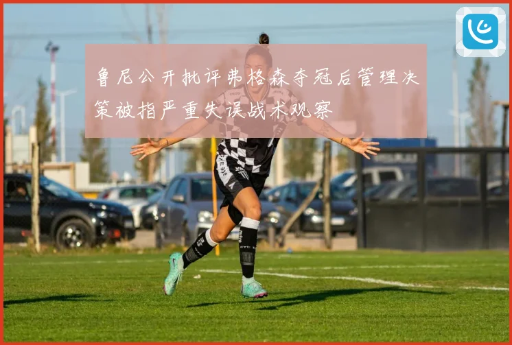 鲁尼公开批评弗格森夺冠后管理决策被指严重失误战术观察