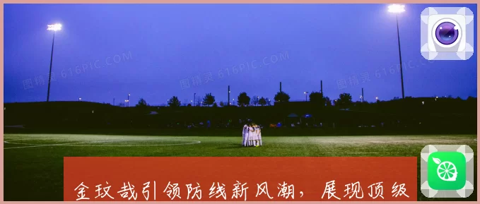 金玟哉引领防线新风潮，展现顶级球员非凡实力与精神