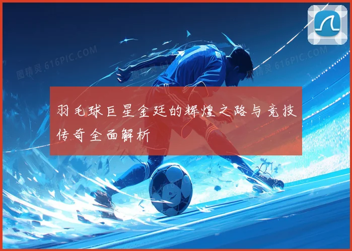 羽毛球巨星金廷的辉煌之路与竞技传奇全面解析