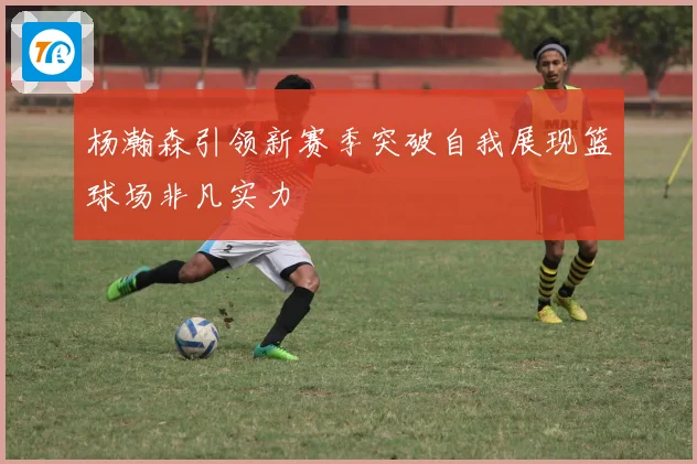 杨瀚森引领新赛季突破自我展现篮球场非凡实力