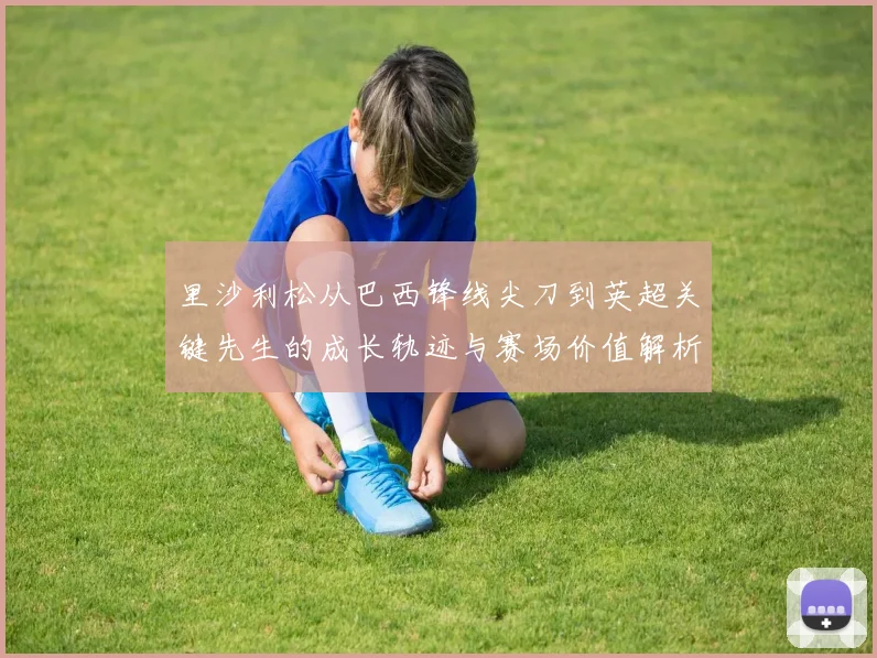 里沙利松从巴西锋线尖刀到英超关键先生的成长轨迹与赛场价值解析