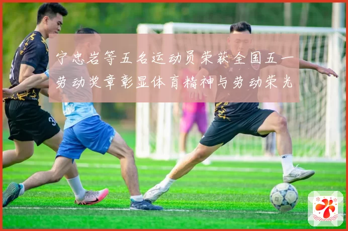 宁忠岩等五名运动员荣获全国五一劳动奖章彰显体育精神与劳动荣光