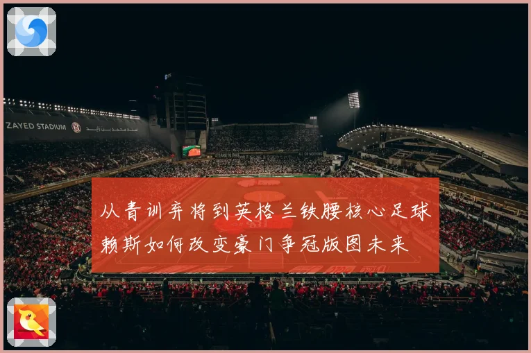 从青训弃将到英格兰铁腰核心足球赖斯如何改变豪门争冠版图未来