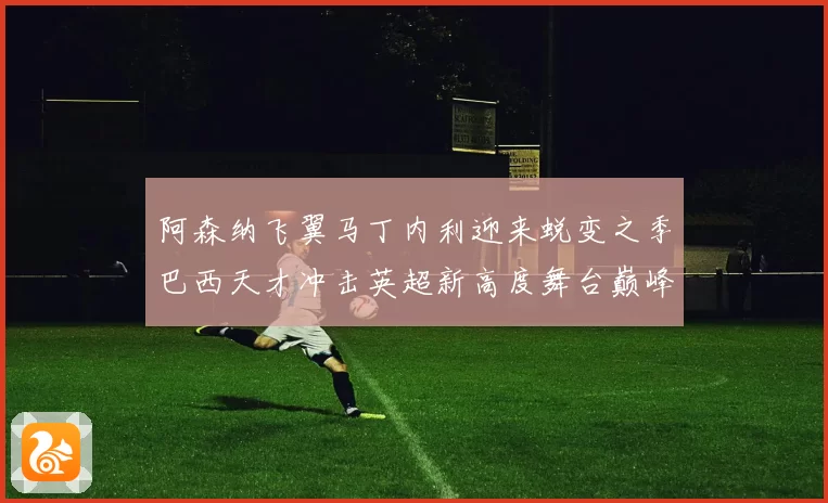 阿森纳飞翼马丁内利迎来蜕变之季巴西天才冲击英超新高度舞台巅峰