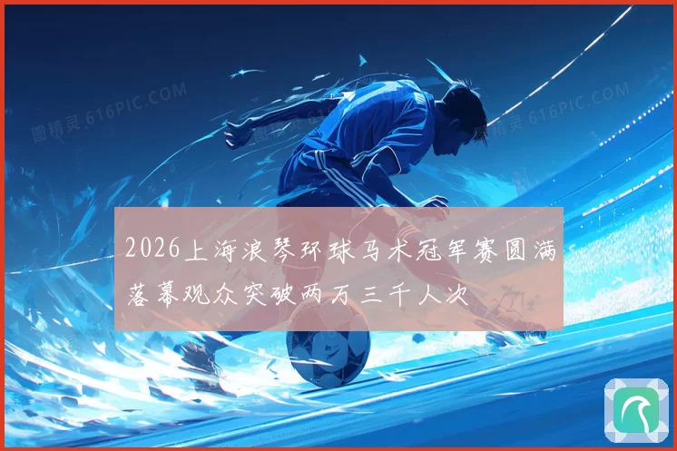 2026上海浪琴环球马术冠军赛圆满落幕观众突破两万三千人次