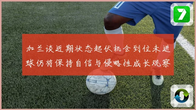 加兰谈近期状态起伏机会到位未进球仍将保持自信与侵略性成长观察