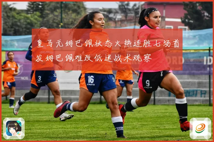 皇马无姆巴佩状态火热连胜七场首发姆巴佩难改低迷战术观察
