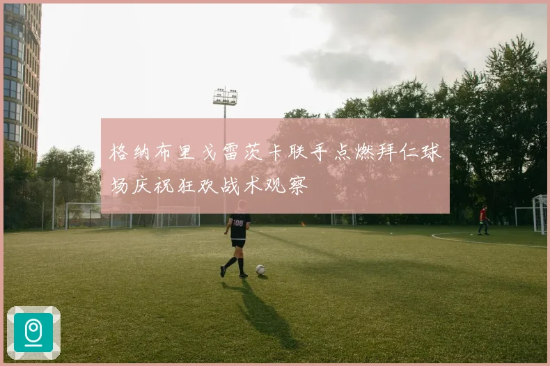 格纳布里戈雷茨卡联手点燃拜仁球场庆祝狂欢战术观察