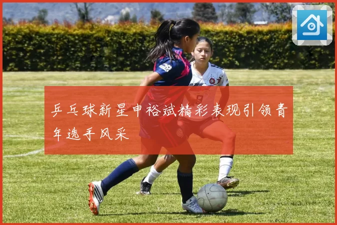 乒乓球新星申裕斌精彩表现引领青年选手风采