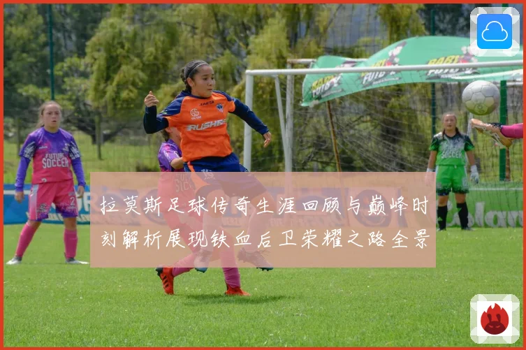 拉莫斯足球传奇生涯回顾与巅峰时刻解析展现铁血后卫荣耀之路全景