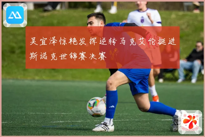 吴宜泽惊艳发挥逆转马克艾伦挺进斯诺克世锦赛决赛