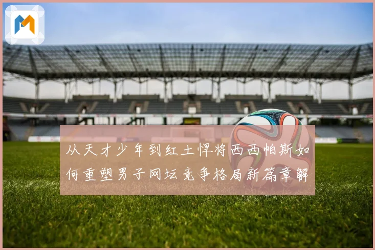 从天才少年到红土悍将西西帕斯如何重塑男子网坛竞争格局新篇章解析