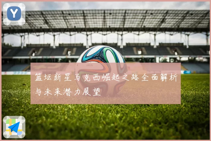 篮坛新星马克西崛起之路全面解析与未来潜力展望