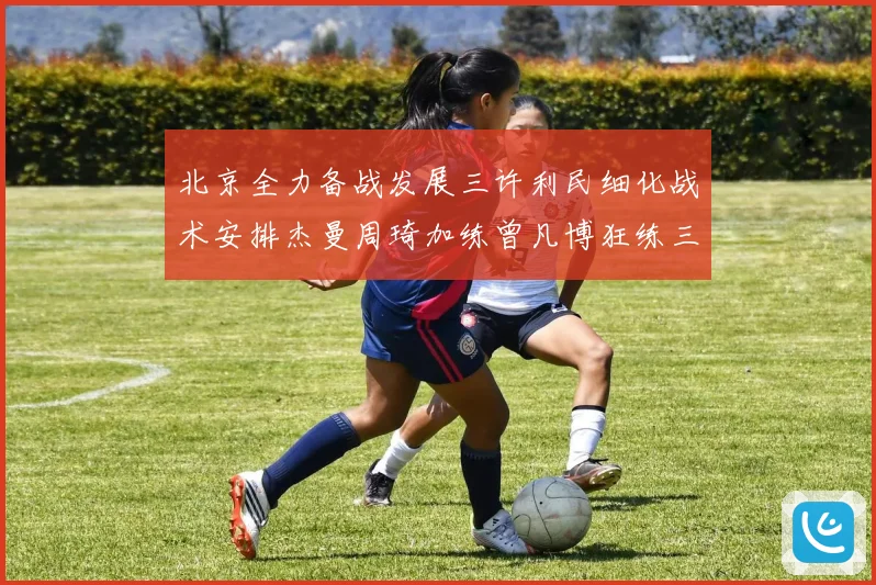 北京全力备战发展三许利民细化战术安排杰曼周琦加练曾凡博狂练三分成长观察