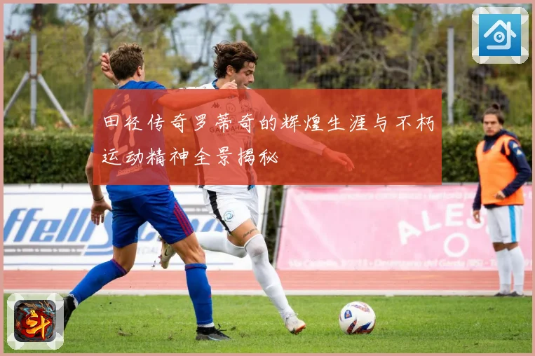 田径传奇罗蒂奇的辉煌生涯与不朽运动精神全景揭秘