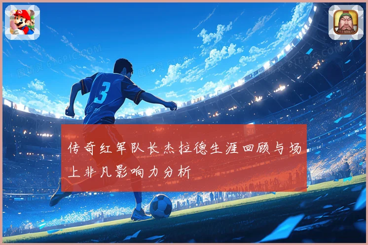 传奇红军队长杰拉德生涯回顾与场上非凡影响力分析