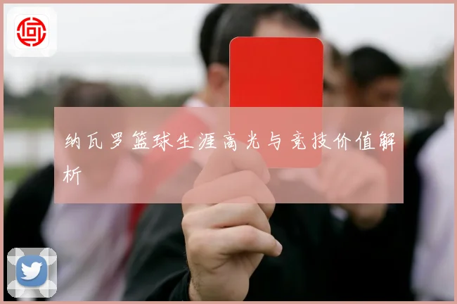 纳瓦罗篮球生涯高光与竞技价值解析