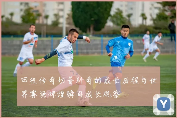 田径传奇切普科奇的成长历程与世界赛场辉煌瞬间成长观察
