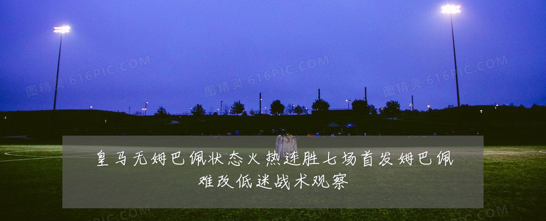 皇马无姆巴佩状态火热连胜七场首发姆巴佩难改低迷战术观察