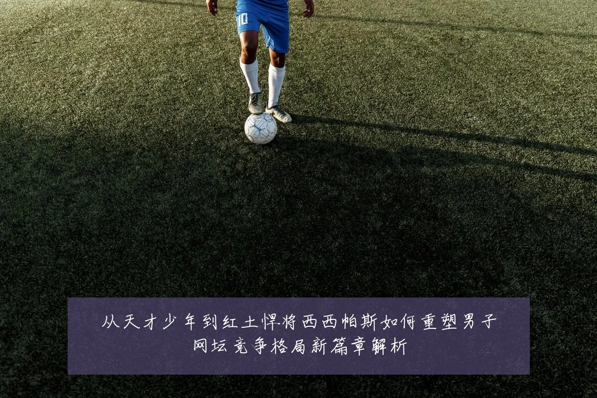 从天才少年到红土悍将西西帕斯如何重塑男子网坛竞争格局新篇章解析