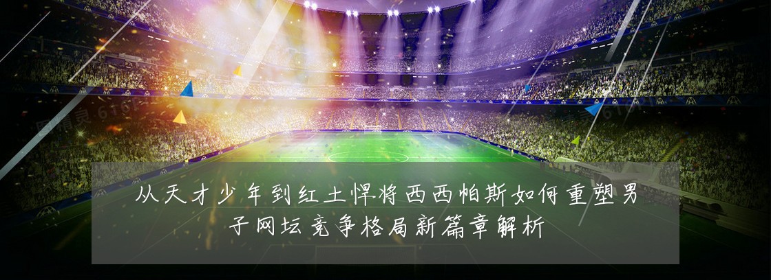 从天才少年到红土悍将西西帕斯如何重塑男子网坛竞争格局新篇章解析
