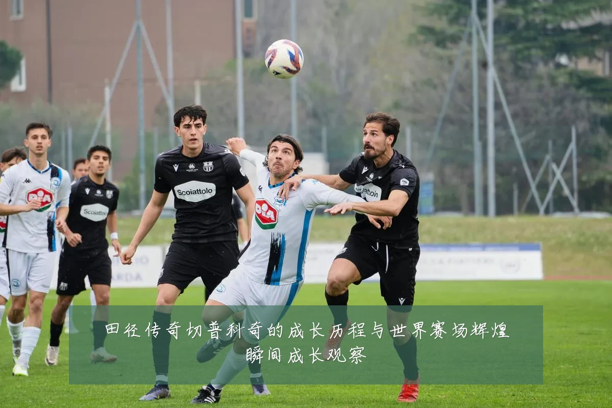 田径传奇切普科奇的成长历程与世界赛场辉煌瞬间成长观察