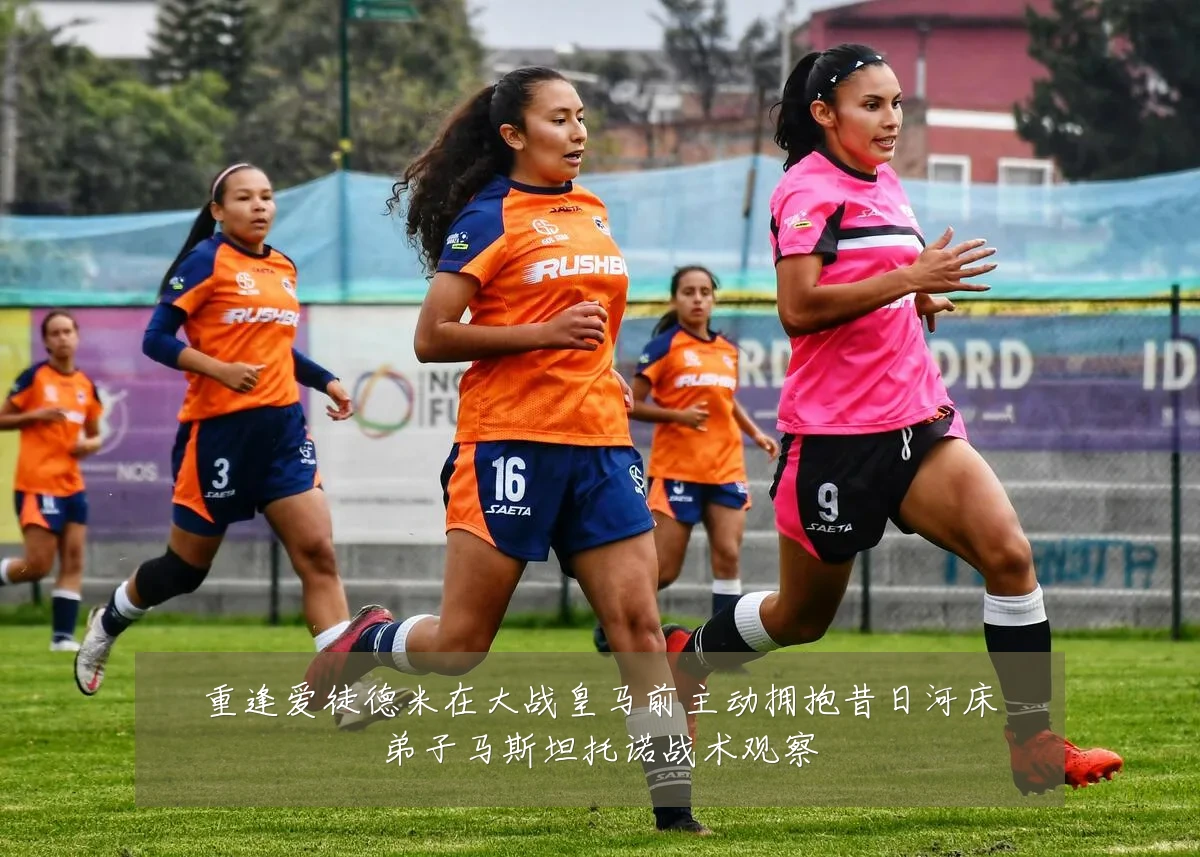 重逢爱徒德米在大战皇马前主动拥抱昔日河床弟子马斯坦托诺战术观察